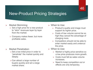 46
 When to Use:
 Product’s quality and image must
support its higher price.
 Costs of low volume cannot be so
high they cancel the advantage of
charging more.
 Competitors should not be able to
enter market easily and undercut
the price.
 When to Use:
 Market is highly price sensitive so
a low price produces more growth.
 Costs must fall as sales volume
increases.
 Need to keep competition out or
effects are only temporary.
 Market Skimming:
 Set a high price for a new product
to “skim” revenues layer by layer
from the market.
 Company makes fewer, but more
profitable sales.
 Market Penetration:
 Set a low initial price in order to
“penetrate” the market quickly and
deeply.
 Can attract a large number of
buyers quickly and win a large
market share.
New-Product Pricing Strategies
 