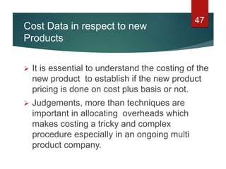 Cost Data in respect to new
Products
 It is essential to understand the costing of the
new product to establish if the new product
pricing is done on cost plus basis or not.
 Judgements, more than techniques are
important in allocating overheads which
makes costing a tricky and complex
procedure especially in an ongoing multi
product company.
47
 