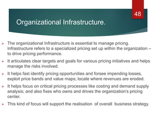 Organizational Infrastructure.
 The organizational Infrastructure is essential to manage pricing.
Infrastructure refers to a specialized pricing set up within the organization –
to drive pricing performance.
 It articulates clear targets and goals for various pricing initiatives and helps
manage the risks involved.
 It helps fast identify pricing opportunities and forsee impending losses,
exploit price bands and value maps; locate where revenues are eroded.
 It helps focus on critical pricing processes like costing and demand supply
analysis; and also fixes who owns and drives the organization's pricing
center.
 This kind of focus will support the realisation of overall business strategy.
48
 