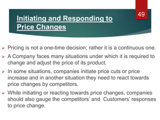 Initiating and Responding to
Price Changes
 Pricing is not a one-time decision; rather it is a continuous one.
 A Company faces many situations under which it is required to
change and adjust the price of its product.
 In some situations, companies initiate price cuts or price
increase and in another situation they need to react towards
price changes by competitors.
 While initiating or reacting towards price changes, companies
should also gauge the competitors’ and Customers’ responses
to price change.
49
 