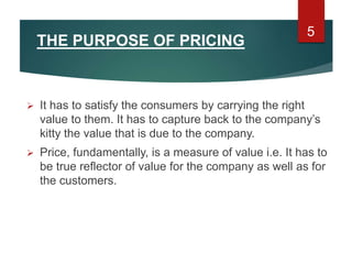 THE PURPOSE OF PRICING
 It has to satisfy the consumers by carrying the right
value to them. It has to capture back to the company’s
kitty the value that is due to the company.
 Price, fundamentally, is a measure of value i.e. It has to
be true reflector of value for the company as well as for
the customers.
5
 