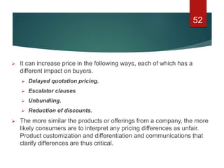  It can increase price in the following ways, each of which has a
different impact on buyers.
 Delayed quotation pricing.
 Escalator clauses
 Unbundling.
 Reduction of discounts.
 The more similar the products or offerings from a company, the more
likely consumers are to interpret any pricing differences as unfair.
Product customization and differentiation and communications that
clarify differences are thus critical.
52
 