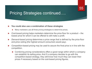 Pricing Strategies continued….
 You could also use a combination of these strategies
 Many marketers use all three pricing strategies to determine prices.
 Cost-based pricing helps marketers determine the price floor for a product – the
lowest price for which it can be offered to still make a profit.
 Demand-based pricing determines a price range that is defined by the price floor
and price ceiling (the highest amount consumers would pay).
 Competition-based pricing may be used to assure the final price is in line with the
competition.
 Combining pricing considerations offers a good range within which a company
can establish its selling price. And if a company decides to go with the
competition-based strategy, they still know how much they can lower their
prices if necessary based on the cost-based pricing figures.
55
 