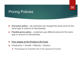 Pricing Policies
 One-price policy – all customers are charged the same price for the
same type or amount of merchandise.
 Flexible-price policy – customers pay different prices for the same
type or amount of merchandise.
 Four stages to the Product Life Cycle:
 Introduction > Growth > Maturity > Decline
 Pricing plays an important role in this sequence of events.
56
 