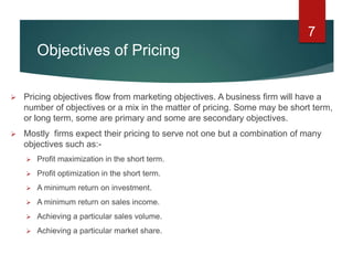 Objectives of Pricing
 Pricing objectives flow from marketing objectives. A business firm will have a
number of objectives or a mix in the matter of pricing. Some may be short term,
or long term, some are primary and some are secondary objectives.
 Mostly firms expect their pricing to serve not one but a combination of many
objectives such as:-
 Profit maximization in the short term.
 Profit optimization in the short term.
 A minimum return on investment.
 A minimum return on sales income.
 Achieving a particular sales volume.
 Achieving a particular market share.
7
 
