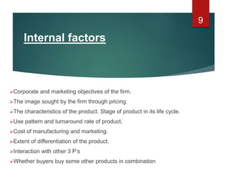 Internal factors
Corporate and marketing objectives of the firm.
The image sought by the firm through pricing.
The characteristics of the product. Stage of product in its life cycle.
Use pattern and turnaround rate of product.
Cost of manufacturing and marketing.
Extent of differentiation of the product.
Interaction with other 3 P’s
Whether buyers buy some other products in combination
9
 