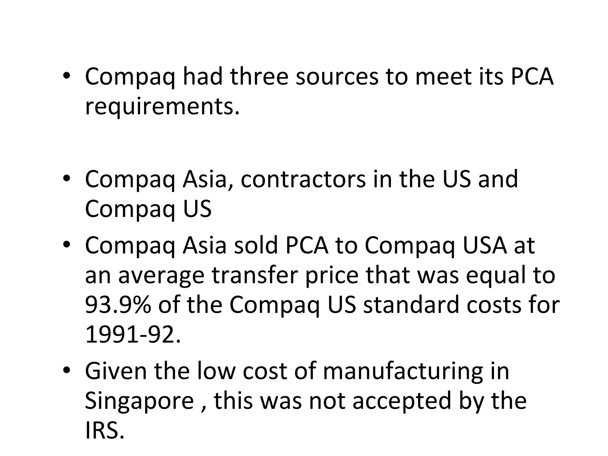 Compaq had three sources to meet its PCA requirements.  Compaq Asia, contractors in the US and Compaq US  Compaq Asia sold PCA to Compaq USA at an average transfer price that was equal to 93.9% of the Compaq US standard costs for 1991-92. Given the low cost of manufacturing in Singapore , this was not accepted by the IRS. 