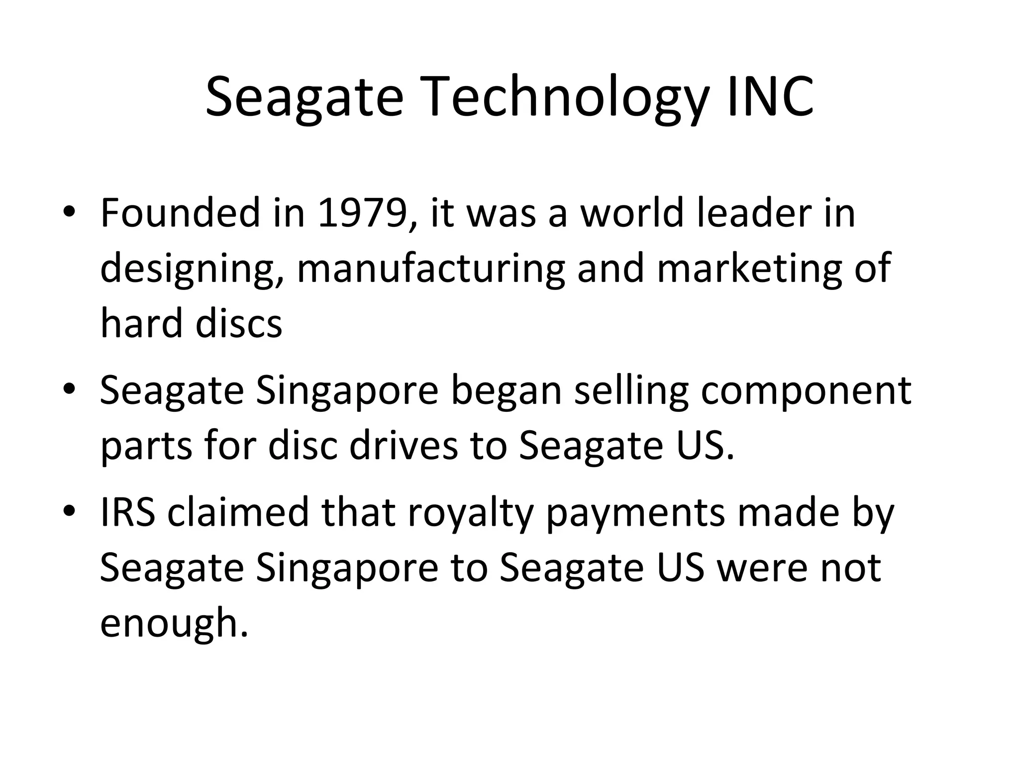 Seagate Technology INC Founded in 1979, it was a world leader in designing, manufacturing and marketing of hard discs Seagate Singapore began selling component parts for disc drives to Seagate US. IRS claimed that royalty payments made by Seagate Singapore to Seagate US were not enough. 