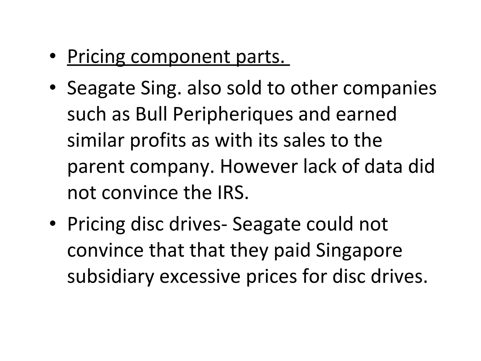 Pricing component parts.  Seagate Sing. also sold to other companies such as Bull Peripheriques and earned similar profits as with its sales to the parent company. However lack of data did not convince the IRS. Pricing disc drives- Seagate could not convince that that they paid Singapore subsidiary excessive prices for disc drives. 