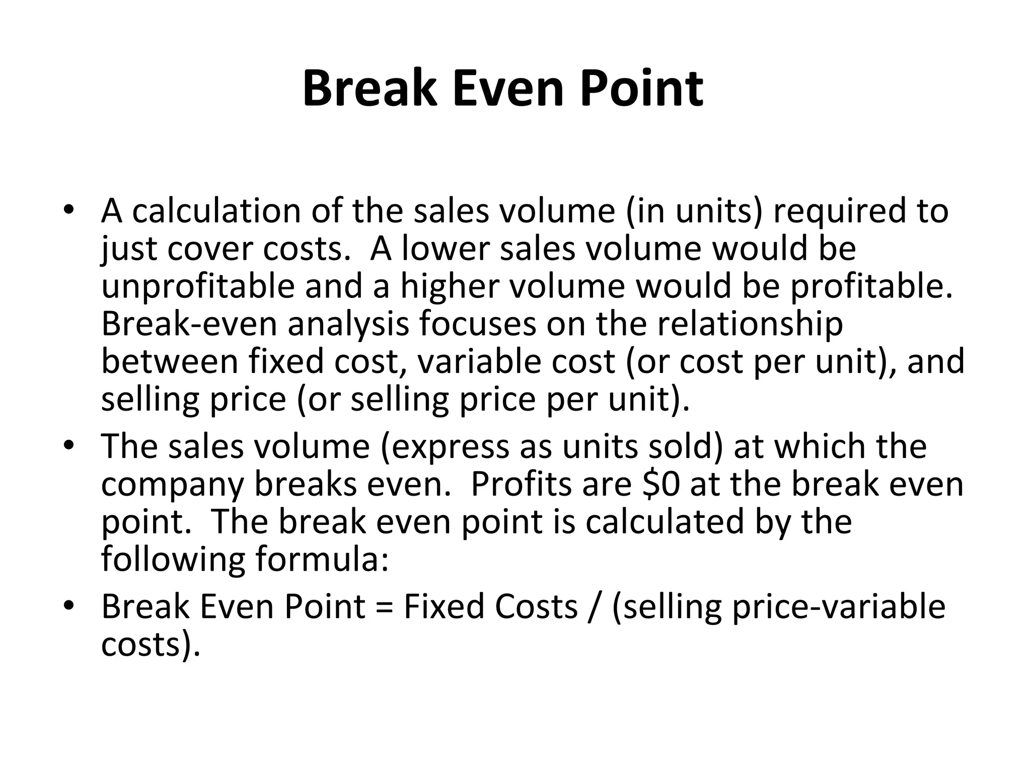Break Even Point A calculation of the sales volume (in units) required to just cover costs.  A lower sales volume would be unprofitable and a higher volume would be profitable.  Break-even analysis focuses on the relationship between fixed cost, variable cost (or cost per unit), and selling price (or selling price per unit). The sales volume (express as units sold) at which the company breaks even.  Profits are $0 at the break even point.  The break even point is calculated by the following formula:  Break Even Point = Fixed Costs / (selling price-variable costs). 