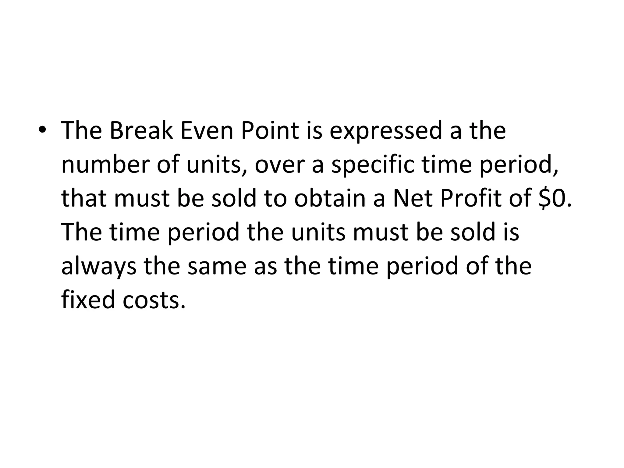 The Break Even Point is expressed a the number of units, over a specific time period, that must be sold to obtain a Net Profit of $0.  The time period the units must be sold is always the same as the time period of the fixed costs.  