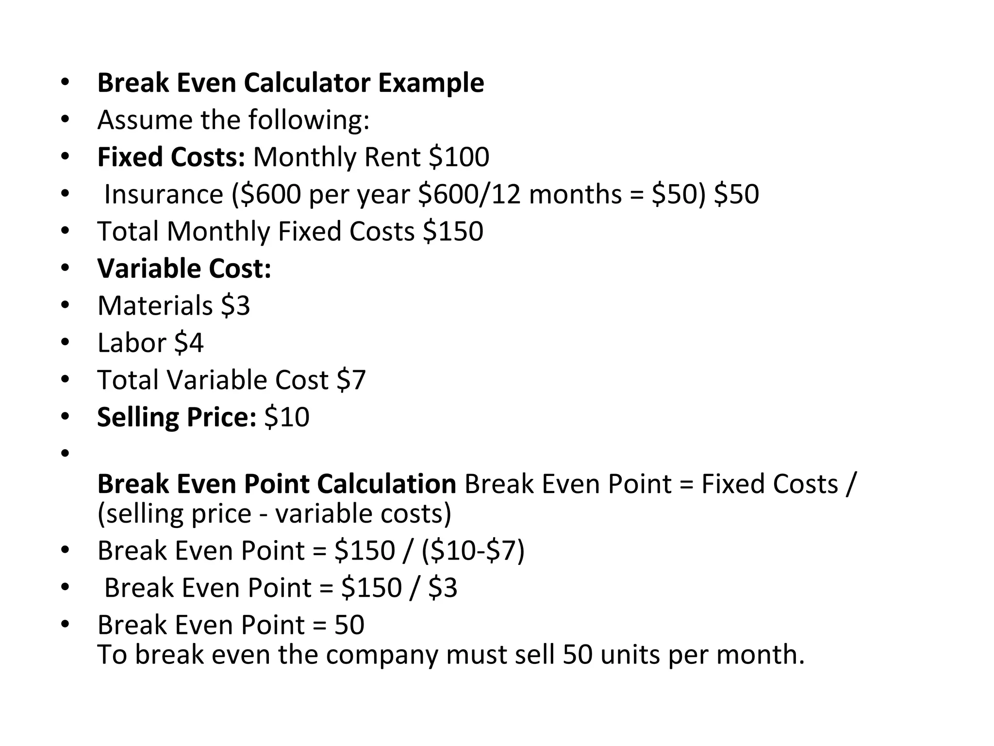 Break Even Calculator Example Assume the following: Fixed Costs:  Monthly Rent $100 Insurance ($600 per year $600/12 months = $50) $50  Total Monthly Fixed Costs $150    Variable Cost:   Materials $3  Labor $4  Total Variable Cost $7    Selling Price:  $10 Break Even Point Calculation  Break Even Point = Fixed Costs / (selling price - variable costs)  Break Even Point = $150 / ($10-$7) Break Even Point = $150 / $3  Break Even Point = 50  To break even the company must sell 50 units per month. 