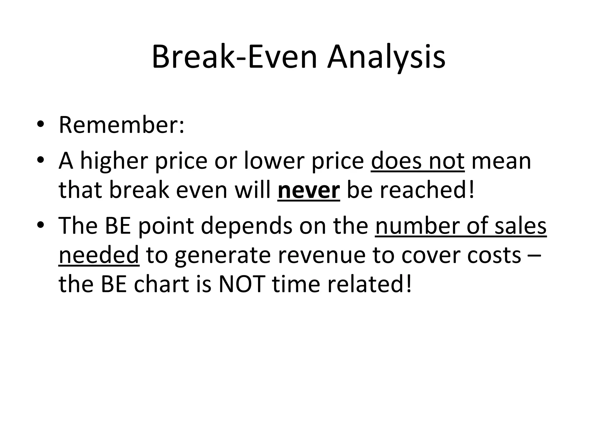 Break-Even Analysis Remember: A higher price or lower price  does not  mean that break even will  never  be reached!  The BE point depends on the  number of sales needed  to generate revenue to cover costs – the BE chart is NOT time related! 