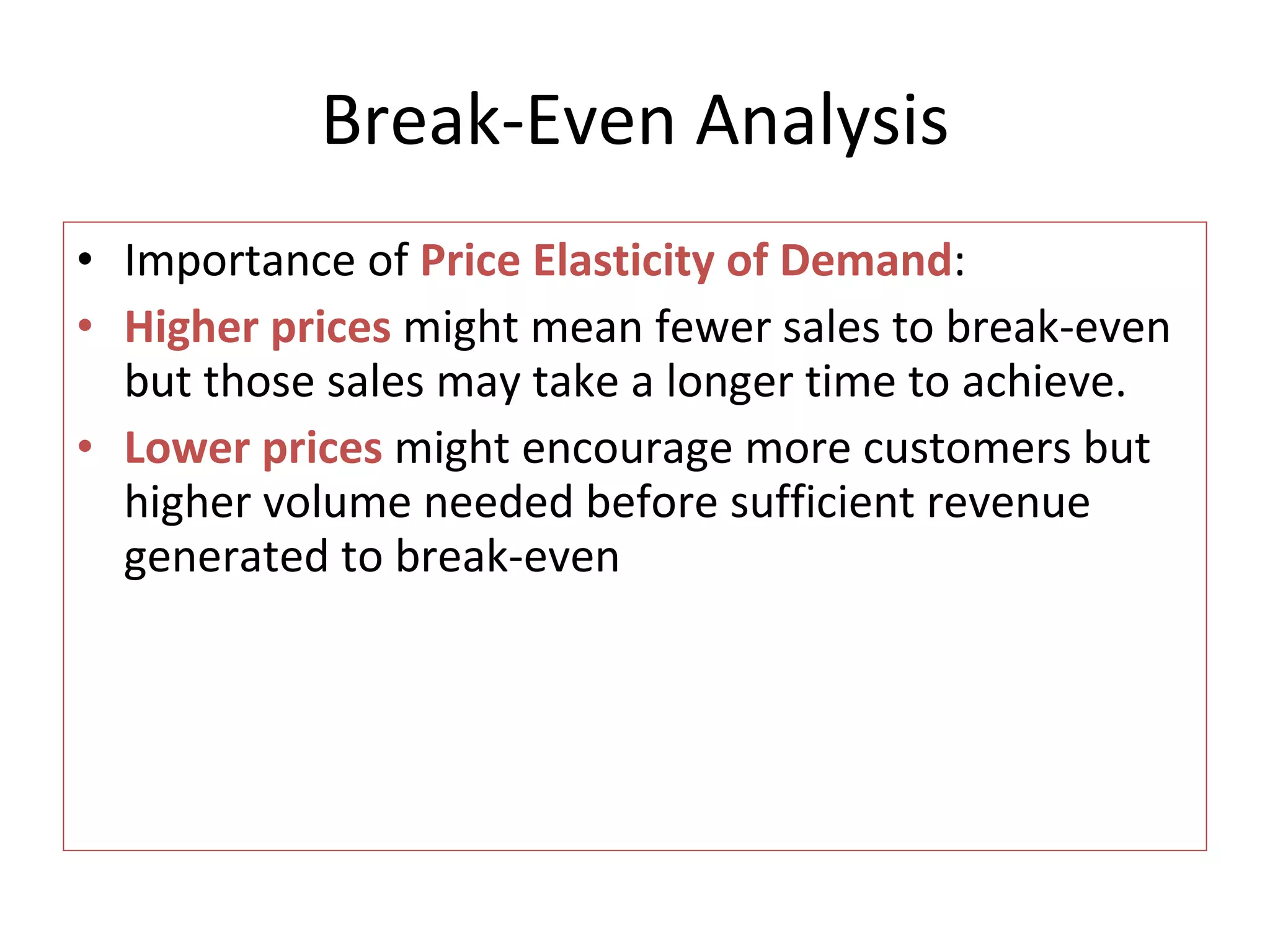 Break-Even Analysis Importance of  Price Elasticity of Demand : Higher prices  might mean fewer sales to break-even but those sales may take a longer time to achieve. Lower prices  might encourage more customers but higher volume needed before sufficient revenue generated to break-even 