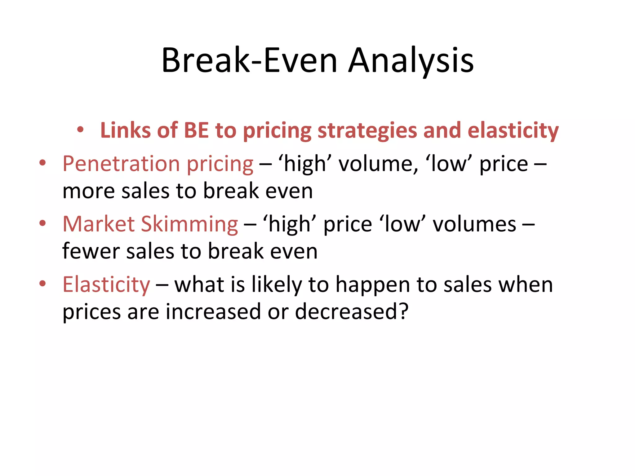 Break-Even Analysis Links of BE to pricing strategies and elasticity Penetration pricing  – ‘high’ volume, ‘low’ price – more sales to break even Market Skimming  – ‘high’ price ‘low’ volumes – fewer sales to break even Elasticity  – what is likely to happen to sales when prices are increased or decreased? 