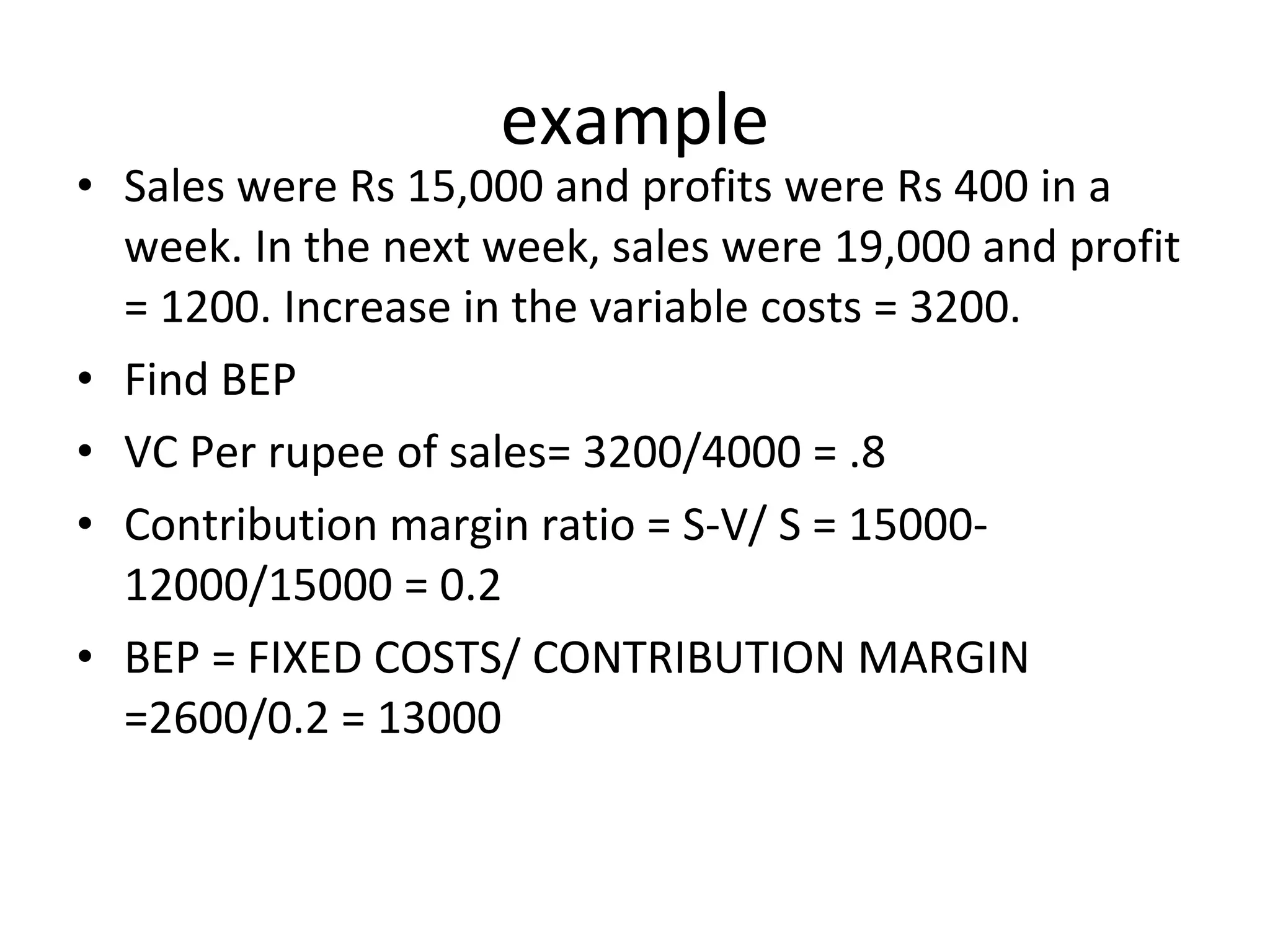 example Sales were Rs 15,000 and profits were Rs 400 in a week. In the next week, sales were 19,000 and profit = 1200. Increase in the variable costs = 3200. Find BEP VC Per rupee of sales= 3200/4000 = .8 Contribution margin ratio = S-V/ S = 15000- 12000/15000 = 0.2 BEP = FIXED COSTS/ CONTRIBUTION MARGIN =2600/0.2 = 13000 