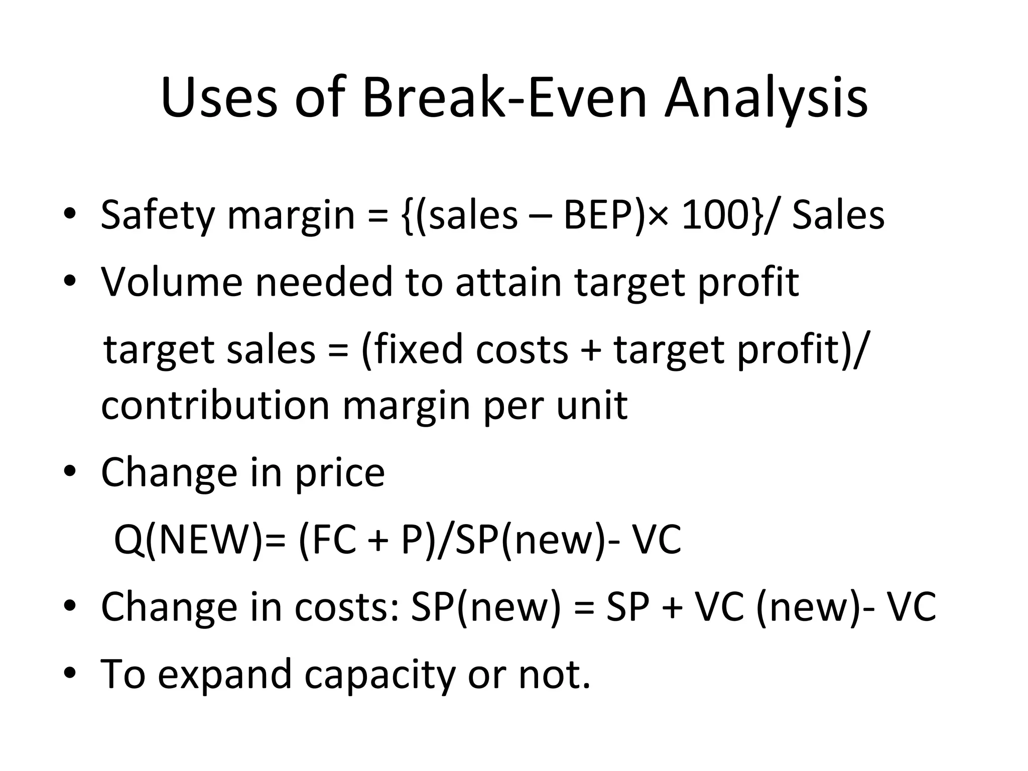 Uses of Break-Even Analysis Safety margin = {(sales – BEP)× 100}/ Sales Volume needed to attain target profit target sales = (fixed costs + target profit)/ contribution margin per unit Change in price  Q(NEW)= (FC + P)/SP(new)- VC Change in costs: SP(new) = SP + VC (new)- VC To expand capacity or not. 