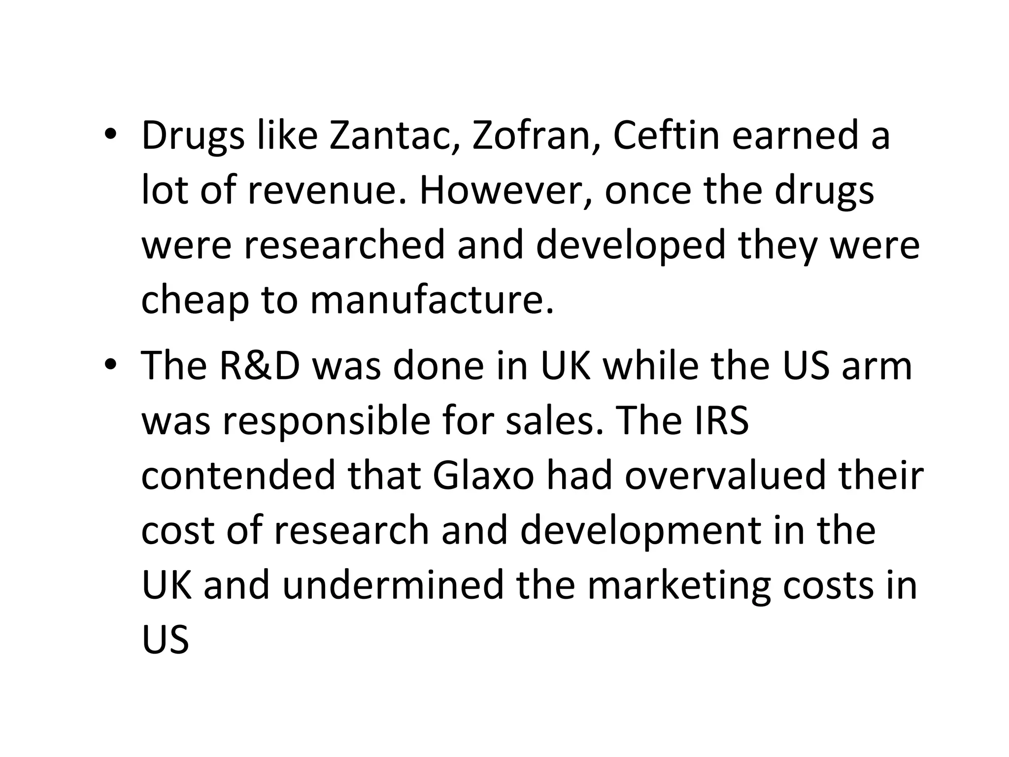Drugs like Zantac, Zofran, Ceftin earned a lot of revenue. However, once the drugs were researched and developed they were cheap to manufacture. The R&D was done in UK while the US arm was responsible for sales. The IRS contended that Glaxo had overvalued their cost of research and development in the UK and undermined the marketing costs in US  