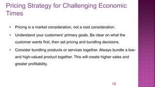 Pricing Strategy for Challenging Economic
Times
10
▪ Pricing is a market consideration, not a cost consideration.
▪ Understand your customers’ primary goals. Be clear on what the
customer wants first, then set pricing and bundling decisions.
▪ Consider bundling products or services together. Always bundle a low-
and high-valued product together. This will create higher sales and
greater profitability.
 