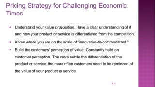 Pricing Strategy for Challenging Economic
Times
11
▪ Understand your value proposition. Have a clear understanding of if
and how your product or service is differentiated from the competition.
▪ Know where you are on the scale of "innovative-to-commoditized."
▪ Build the customers’ perception of value. Constantly build on
customer perception. The more subtle the differentiation of the
product or service, the more often customers need to be reminded of
the value of your product or service
 