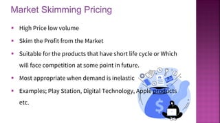 Market Skimming Pricing
14
▪ High Price low volume
▪ Skim the Profit from the Market
▪ Suitable for the products that have short life cycle or Which
will face competition at some point in future.
▪ Most appropriate when demand is inelastic
▪ Examples; Play Station, Digital Technology, Apple products
etc.
 
