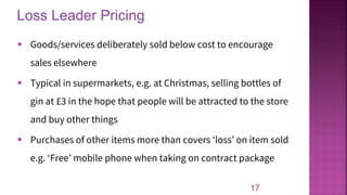 Loss Leader Pricing
17
▪ Goods/services deliberately sold below cost to encourage
sales elsewhere
▪ Typical in supermarkets, e.g. at Christmas, selling bottles of
gin at £3 in the hope that people will be attracted to the store
and buy other things
▪ Purchases of other items more than covers ‘loss’ on item sold
e.g. ‘Free’ mobile phone when taking on contract package
 