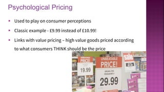 Psychological Pricing
18
▪ Used to play on consumer perceptions
▪ Classic example - £9.99 instead of £10.99!
▪ Links with value pricing – high value goods priced according
to what consumers THINK should be the price
 