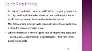 Going Rate Pricing
19
▪ In case of price leader, rivals have difficulty in competing on price –
too high and they lose market share, too low and the price leader
would match price and force smaller rival out of market
▪ May follow pricing leads of rivals especially where those rivals have
a clear dominance of market share
▪ Where competition is limited, ‘going rate’ pricing may be applicable
– banks, petrol, supermarkets, electrical goods – find very similar
prices in all outlets
 