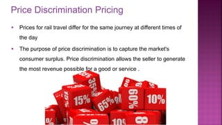 Price Discrimination Pricing
21
▪ Prices for rail travel differ for the same journey at different times of
the day
▪ The purpose of price discrimination is to capture the market's
consumer surplus. Price discrimination allows the seller to generate
the most revenue possible for a good or service .
 