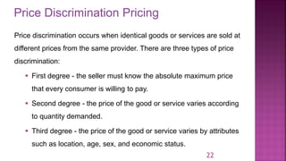 Price Discrimination Pricing
22
Price discrimination occurs when identical goods or services are sold at
different prices from the same provider. There are three types of price
discrimination:
▪ First degree - the seller must know the absolute maximum price
that every consumer is willing to pay.
▪ Second degree - the price of the good or service varies according
to quantity demanded.
▪ Third degree - the price of the good or service varies by attributes
such as location, age, sex, and economic status.
 