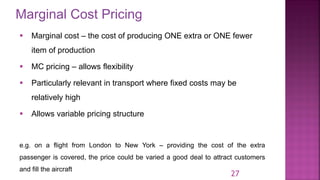 Marginal Cost Pricing
27
▪ Marginal cost – the cost of producing ONE extra or ONE fewer
item of production
▪ MC pricing – allows flexibility
▪ Particularly relevant in transport where fixed costs may be
relatively high
▪ Allows variable pricing structure
e.g. on a flight from London to New York – providing the cost of the extra
passenger is covered, the price could be varied a good deal to attract customers
and fill the aircraft
 