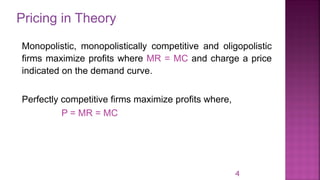 Pricing in Theory
4
Monopolistic, monopolistically competitive and oligopolistic
firms maximize profits where MR = MC and charge a price
indicated on the demand curve.
Perfectly competitive firms maximize profits where,
P = MR = MC
 