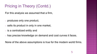 Pricing in Theory (Contd.)
5
For this analysis we assumed that a firm,
– produces only one product,
– sells its product in only in one market,
– is a centralized entity and
– has precise knowledge on demand and cost curves it faces.
None of the above assumptions is true for the modern world firms.
 