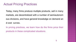Actual Pricing Practices
6
Today, many firms produce multiple products, sell in many
markets, are decentralized with a number of semiautonom
ous divisions, and have general knowledge on demand an
d cost curves.
In pricing practices, we learn how do the firms price their
products in these complicated situations.
 