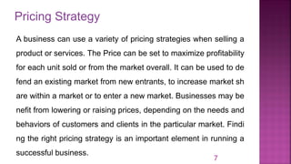 Pricing Strategy
7
A business can use a variety of pricing strategies when selling a
product or services. The Price can be set to maximize profitability
for each unit sold or from the market overall. It can be used to de
fend an existing market from new entrants, to increase market sh
are within a market or to enter a new market. Businesses may be
nefit from lowering or raising prices, depending on the needs and
behaviors of customers and clients in the particular market. Findi
ng the right pricing strategy is an important element in running a
successful business.
 
