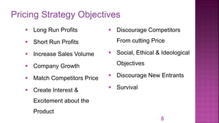 Pricing Strategy Objectives
8
▪ Long Run Profits
▪ Short Run Profits
▪ Increase Sales Volume
▪ Company Growth
▪ Match Competitors Price
▪ Create Interest &
Excitement about the
Product
▪ Discourage Competitors
From cutting Price
▪ Social, Ethical & Ideological
Objectives
▪ Discourage New Entrants
▪ Survival
 