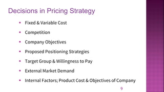 Decisions in Pricing Strategy
9
▪ Fixed & Variable Cost
▪ Competition
▪ Company Objectives
▪ Proposed Positioning Strategies
▪ Target Group & Willingness to Pay
▪ External Market Demand
▪ Internal Factors; Product Cost & Objectives of Company
 
