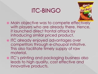  Main objective was to compete effectively
  with players who are already there. Hence,
  it launched direct frontal attack by
  introducing similar priced product.
 ITC already enjoyed advantages over
  competitors through e-choupal initiative.
  This also facilitate timely supply of raw
  material.
 ITC’s printing and packaging business also
  leads to high quality, cost effective and
  innovative products.
 