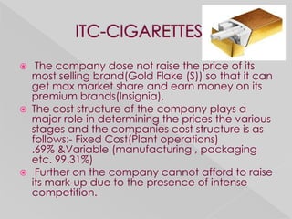     The company dose not raise the price of its
    most selling brand(Gold Flake (S)) so that it can
    get max market share and earn money on its
    premium brands(Insignia).
   The cost structure of the company plays a
    major role in determining the prices the various
    stages and the companies cost structure is as
    follows:- Fixed Cost(Plant operations)
    .69% &Variable (manufacturing , packaging
    etc. 99.31%)
    Further on the company cannot afford to raise
    its mark-up due to the presence of intense
    competition.
 
