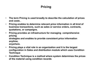 Pricing
• The term Pricing is used broadly to describe the calculation of prices
and costs .
• Pricing enables to determine relevant price information in all kind of
business transactions, such as sales or service orders, contracts,
quotations, or campaigns.
• Pricing provides an infrastructure for managing comprehensive
pricing
strategies and enables to provide consistent price information
anytime,
anywhere.
• Pricing plays a vital role in an organization and it is the largest
configuration in Sales and distribution module which uses Condition
Technique
• Condition Technique is a method where system determines the prices
of the material using condition records
 