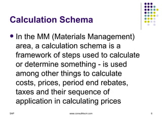 Calculation Schema In the MM (Materials Management) area, a calculation schema is a framework of steps used to calculate or determine something - is used among other things to calculate costs, prices, period end rebates, taxes and their sequence of application in calculating prices 