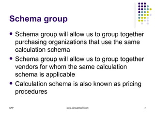 Schema group Schema group will allow us to group together purchasing organizations that use the same calculation schema Schema group will allow us to group together vendors for whom the same calculation schema is applicable Calculation schema is also known as pricing procedures 