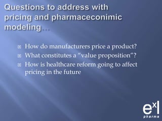 Questions to address with pricing and pharmaceconimic modeling…How do manufacturers price a product?What constitutes a “value proposition”?How is healthcare reform going to affect pricing in the future