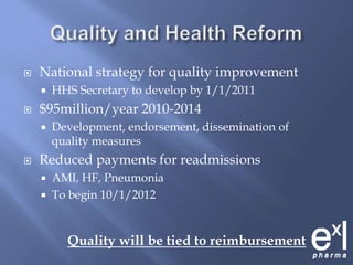 Quality and Health Reform National strategy for quality improvementHHS Secretary to develop by 1/1/2011$95million/year 2010-2014Development, endorsement, dissemination of quality measuresReduced payments for readmissions AMI, HF, PneumoniaTo begin 10/1/2012Quality will be tied to reimbursement