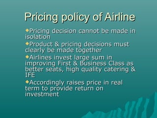 Pricing policy of AirlinePricing policy of Airline
Pricing decision cannot be made inPricing decision cannot be made in
isolationisolation
Product & pricing decisions mustProduct & pricing decisions must
clearly be made togetherclearly be made together
Airlines invest large sum inAirlines invest large sum in
improving First & Business Class asimproving First & Business Class as
better seats, high quality catering &better seats, high quality catering &
IFEIFE
Accordingly raises price in realAccordingly raises price in real
term to provide return onterm to provide return on
investmentinvestment
 