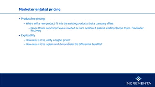 Market orientated pricing
• Product line pricing
− Where will a new product fit into the existing products that a company offers
−Range Rover launching Evoque needed to price position it against existing Range Rover, Freelander,
Discovery
• Explicability
− How easy is it to justify a higher price?
− How easy is it to explain and demonstrate the differential benefits?
 