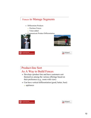 Fences   to Manage Segments

     Differentiate Products
       Purchase F
       P h        Fences
       Value-added
     Communicate Product Differentiation




Product-line Sort
As A Way to Build Fences
 Develop a product line and have customers sort
 themselves among the various offerings based on
 their preference (e.g., room with view)
 Can have vertical differentiation (good, better, best)
   appliances




                                                          10
 