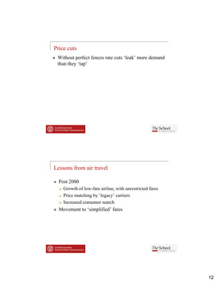 Price cuts
 Without perfect fences rate cuts ‘leak’ more demand
 than they ‘tap’




Lessons from air travel

  Post 2000
    Growth of l
    G     th f low-fare airline, with unrestricted fares
                   f     i li     ith      t i t df
    Price matching by ‘legacy’ carriers
    Increased consumer search
  Movement to ‘simplified’ fares




                                                           12
 