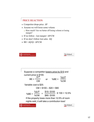 PRICE REACTION
Competitor drops price ΔP
Assume we will loose some volume
  How much? Are we better off losing volume or losing
  margin?
If we follow - lost margin= ΔP/CM
If we don’t follow lost sales ΔQ
BE ΔQ/Q
BE= ΔQ/Q= ΔP/CM




Suppose a competitor lowers price by $10 and
current price is $100.
              ΔP                     %Δ P
     BE =              or  %BE =
              CM                     %CM
 Variable cost is $20.
              CM = $100 – $20 = $80
           %Δ P          $10 / $100
  %BE =             =                 X 100 = 12 5%
                                               12.5%
            %CM          $80 / $100
  If the property loses more than 12.5% of room
  nights sold, it will take a contribution loss!




                                                        17
 