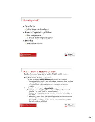 How they work?

  Travelocity
      All opaque offerings li t d
                  ff i     listed
  Hotwire/Expedia Unpublished
      One star per zone
          Usually the lowest priced supplier
  Priceline
      Random allocation




PCLN - How A Hotel Is Chosen
 Based on the customer’s search criteria, a list of eligible hotels is created

 From this list begins the “First Look” process
      One hotel is chosen at random without regard for rates or availability
                              random,
          Then an availability search is done in Worldspan to see if the chosen hotel has
          a qualifying priceline rate
          If a qualifying rate is found, the reservation is made and the process is
          complete
 If the chosen hotel fails, begin the “Second Look” process
      Remaining hotels are ranked in order of their recent 14 day performance with
          priceline “First Looks” (hotel’s “Batting Average”)
          Then one by one, priceline rates and inventory are searched in Worldspan for
                        one
          each hotel
          As soon as a hotel is found with a qualifying priceline rate, the reservation is
          made and the process is complete
          If no hotel has a qualifying priceline rate, the customer will be notified that
          their offer could not be fulfilled




                                                                                             27
 